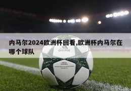 内马尔2024欧洲杯回看,欧洲杯内马尔在哪个球队