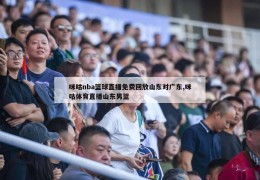 咪咕nba篮球直播免费回放山东对广东,咪咕体育直播山东男篮