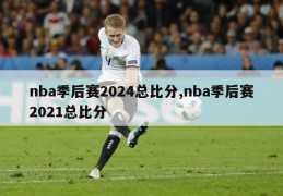 nba季后赛2024总比分,nba季后赛2021总比分