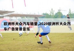 欧洲杯大众汽车销量,2020欧洲杯大众汽车广告背景音乐