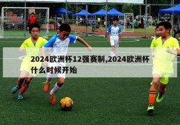 2024欧洲杯12强赛制,2024欧洲杯什么时候开始